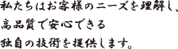 私たちはお客様のニーズを理解し、高品質で安心できる独自の技術を提供します。