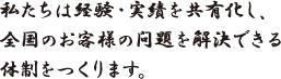 私たちは経験・実績を共有化し、全国のお客様の問題を解決できる体制をつくります。