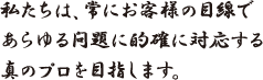 私たちは、常にお客様の目線であらゆる問題に的確に対応する真のプロを目指します。